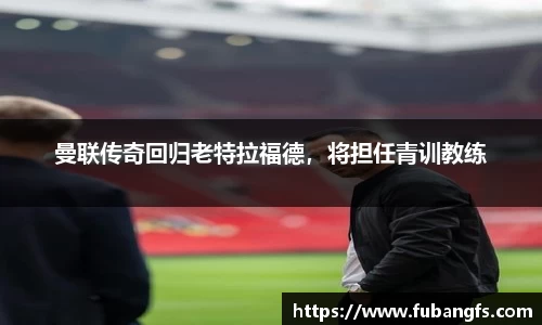 曼联传奇回归老特拉福德，将担任青训教练