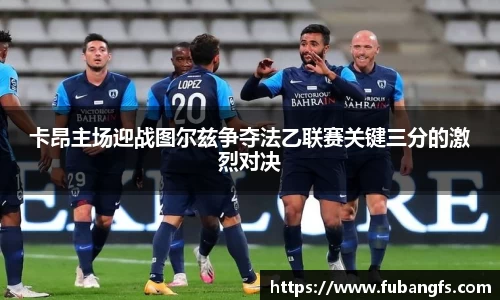卡昂主场迎战图尔兹争夺法乙联赛关键三分的激烈对决